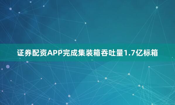 证券配资APP完成集装箱吞吐量1.7亿标箱