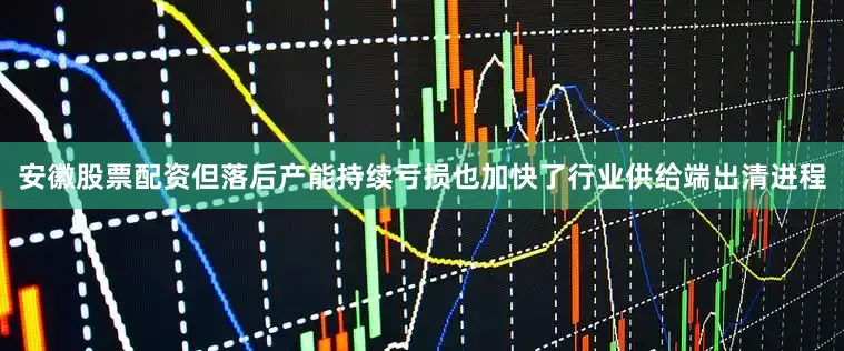安徽股票配资但落后产能持续亏损也加快了行业供给端出清进程