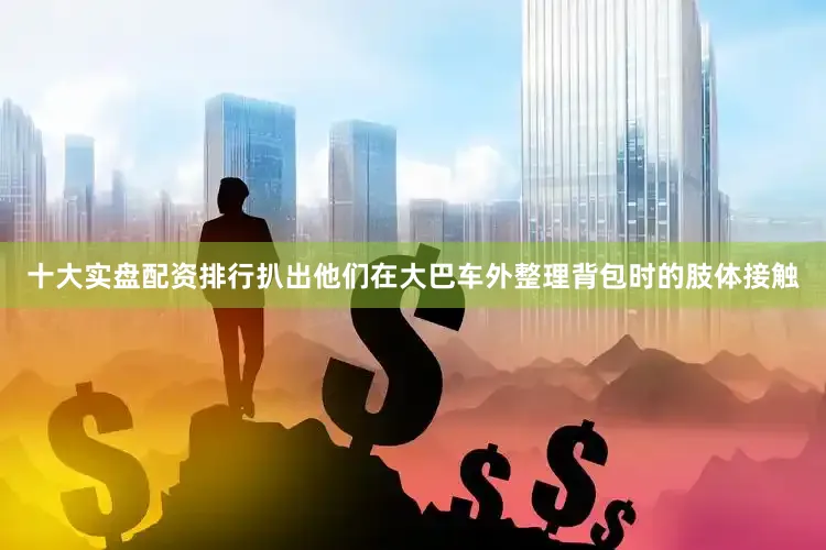 十大实盘配资排行扒出他们在大巴车外整理背包时的肢体接触